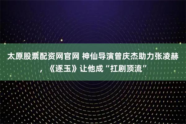 太原股票配资网官网 神仙导演曾庆杰助力张凌赫，《逐玉》让他成“扛剧顶流”