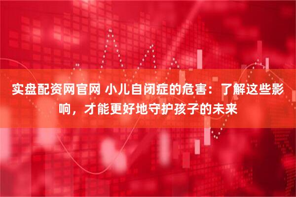 实盘配资网官网 小儿自闭症的危害：了解这些影响，才能更好地守护孩子的未来