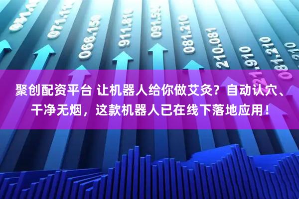 聚创配资平台 让机器人给你做艾灸？自动认穴、干净无烟，这款机器人已在线下落地应用！