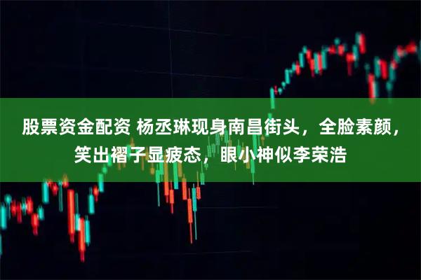 股票资金配资 杨丞琳现身南昌街头，全脸素颜，笑出褶子显疲态，眼小神似李荣浩