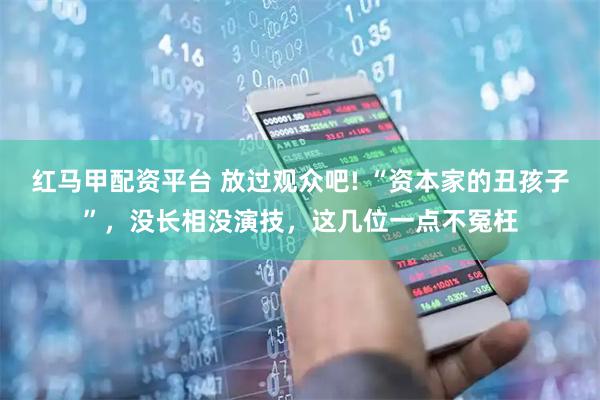 红马甲配资平台 放过观众吧! “资本家的丑孩子”，没长相没演技，这几位一点不冤枉