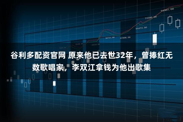 谷利多配资官网 原来他已去世32年，曾捧红无数歌唱家，李双江拿钱为他出歌集