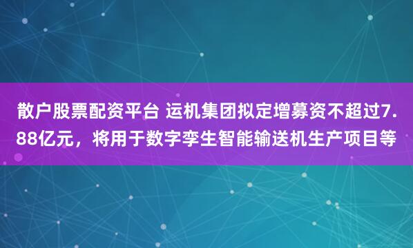 散户股票配资平台 运机集团拟定增募资不超过7.88亿元，将用于数字孪生智能输送机生产项目等