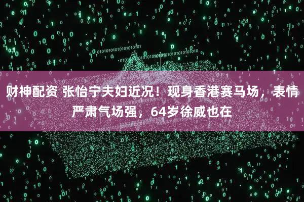财神配资 张怡宁夫妇近况！现身香港赛马场，表情严肃气场强，64岁徐威也在