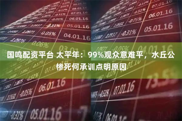 国鸣配资平台 太平年：99%观众意难平，水丘公惨死何承训点明原因