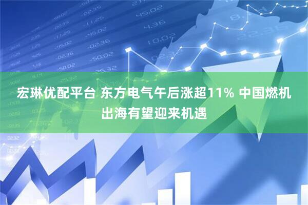 宏琳优配平台 东方电气午后涨超11% 中国燃机出海有望迎来机遇