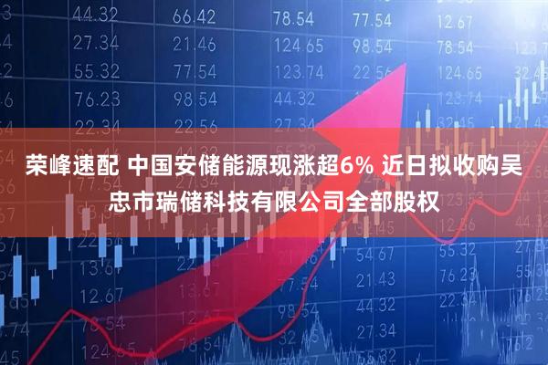 荣峰速配 中国安储能源现涨超6% 近日拟收购吴忠市瑞储科技有限公司全部股权