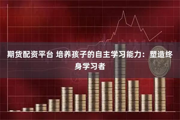 期货配资平台 培养孩子的自主学习能力：塑造终身学习者