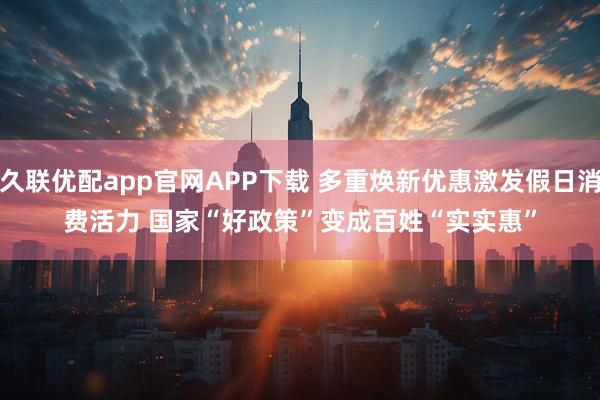 久联优配app官网APP下载 多重焕新优惠激发假日消费活力 国家“好政策”变成百姓“实实惠”