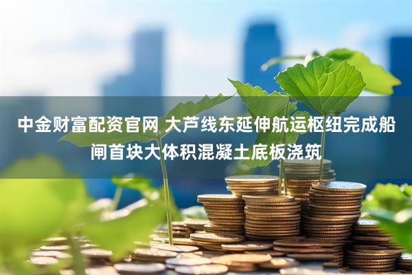 中金财富配资官网 大芦线东延伸航运枢纽完成船闸首块大体积混凝土底板浇筑