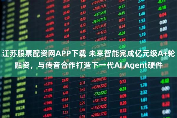 江苏股票配资网APP下载 未来智能完成亿元级A+轮融资，与传音合作打造下一代AI Agent硬件