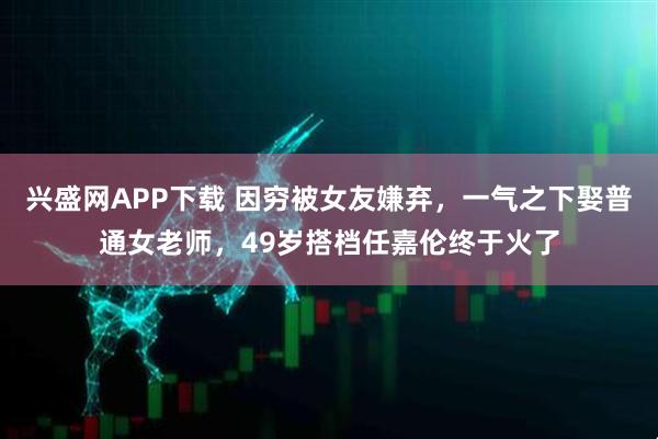 兴盛网APP下载 因穷被女友嫌弃，一气之下娶普通女老师，49岁搭档任嘉伦终于火了