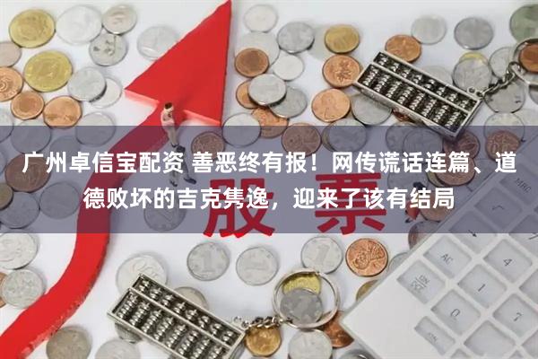 广州卓信宝配资 善恶终有报！网传谎话连篇、道德败坏的吉克隽逸，迎来了该有结局