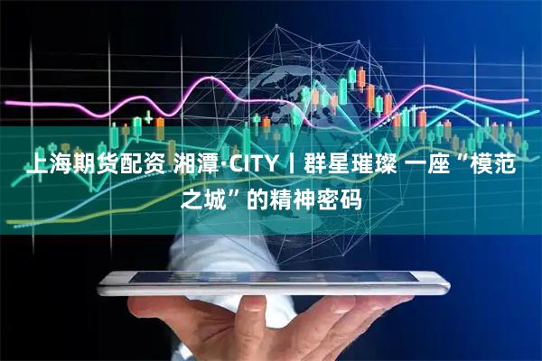 上海期货配资 湘潭·CITY丨群星璀璨 一座“模范之城”的精神密码